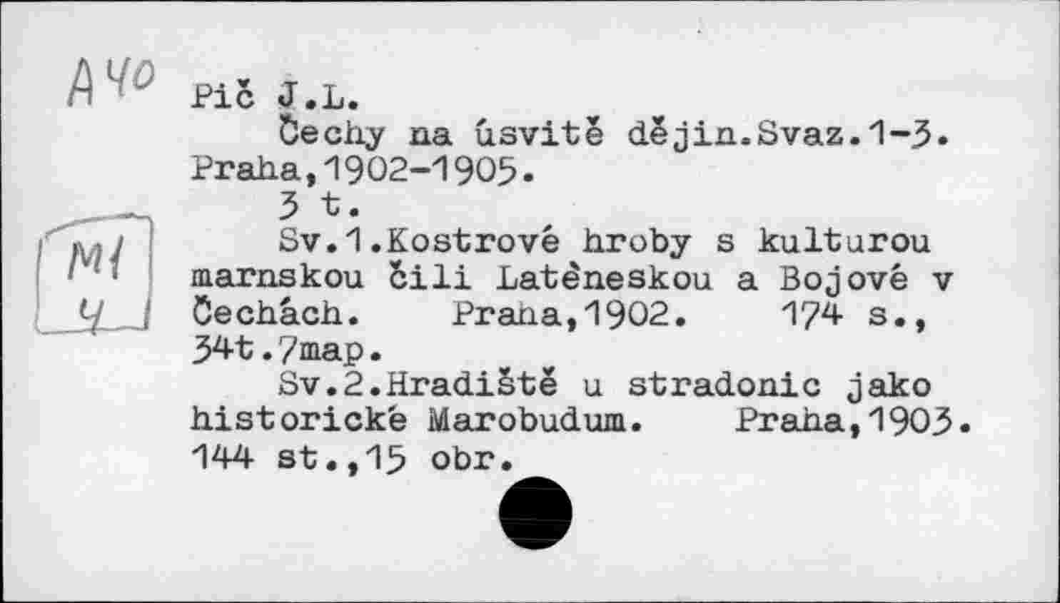 ﻿Pi<$ J.L.
öechy na usvitê dejin.Svaz.1-3. Praha,1902-1905.
3 t.
Sv.1.Kostrové hroby s kulturou marnskou ôili Latèneskou a Bojové v Cechach. Prana,1902.	1?4 s.,
341.7 map.
Sv.2.HradiSte u stradonic jako historicke Marobudum.	Praha,1903•
144 st,,15 obr.